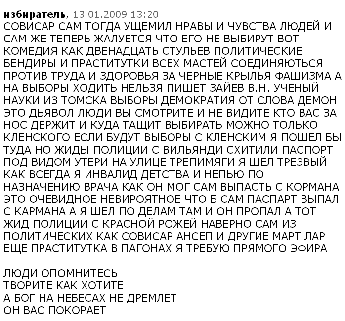 СОВИСАР САМ ТОГДА УЩЕМИЛ НРАВЫ И ЧУВСТВА ЛЮДЕЙ И САМ ЖЕ ТЕПЕРЬ ЖАЛУЕТСЯ ЧТО ЕГО НЕ ВЫБИРУТ ВОТ КОМЕДИЯ КАК ДВЕНАДЦАТЬ СТУЛЬЕВ ПОЛИТИЧЕСКИЕ БЕНДИРЫ И ПРАСТИТУТКИ ВСЕХ МАСТЕЙ СОЕДИНЯЮТЬСЯ ПРОТИВ ТРУДА И ЗДОРОВЬЯ ЗА ЧЕРНЫЕ КРЫЛЬЯ ФАШИЗМА А НА ВЫБОРЫ ХОДИТЬ НЕЛЬЗЯ ПИШЕТ ЗАЙЕВ В.Н. УЧЕНЫЙ НАУКИ ИЗ ТОМСКА ВЫБОРЫ ДЕМОКРАТИЯ ОТ СЛОВА ДЕМОН ЭТО ДЬЯВОЛ ЛЮДИ ВЫ СМОТРИТЕ И НЕ ВИДИТЕ КТО ВАС ЗА НОС ДЕРЖИТ И КУДА ТАЩИТ ВЫБИРАТЬ МОЖНО ТОЛЬКО КЛЕНСКОГО ЕСЛИ БУДУТ ВЫБОРЫ С КЛЕНСКИМ Я ПОШЕЛ БЫ ТУДА НО ЖИДЫ ПОЛИЦИИ С ВИЛЬЯНДИ СХИТИЛИ ПАСПОРТ ПОД ВИДОМ УТЕРИ НА УЛИЦЕ ТРЕПИМЯГИ Я ШЕЛ ТРЕЗВЫЙ КАК ВСЕГДА Я ИНВАЛИД ДЕТСТВА И НЕПЬЮ ПО НАЗНАЧЕНИЮ ВРАЧА КАК ОН МОГ САМ ВЫПАСТЬ С КОРМАНА ЭТО ОЧЕВИДНОЕ НЕВИРОЯТНОЕ ЧТО Б САМ ПАСПАРТ ВЫПАЛ С КАРМАНА А Я ШЕЛ ПО ДЕЛАМ ТАМ И ОН ПРОПАЛ А ТОТ ЖИД ПОЛИЦИИ С КРАСНОЙ РОЖЕЙ НАВЕРНО САМ ИЗ ПОЛИТИЧЕСКИХ КАК СОВИСАР АНСЕП И ДРУГИЕ МАРТ ЛАР ЕЩЕ ПРАСТИТУТКА В ПАГОНАХ Я ТРЕБУЮ ПРЯМОГО ЭФИРА ЛЮДИ ОПОМНИТЕСЬ ТВОРИТЕ КАК ХОТИТЕ А БОГ НА НЕБЕСАХ НЕ ДРЕМЛЕТ ОН ВАС ПОКОРАЕТ