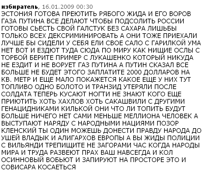ЭСТОНИЯ ГОТОВА ПРЕЮТИТЬ РЯБОГО ЖИДА И ЕГО ВОРОВ ГАЗА ПУТИНА ВСЕ ДЕЛАЮТ ЧТОБЫ ПОДСОЛИТЬ РОССИИ ГОТОВЫ СЬЕСТЬ СВОЙ ГАЛСТУК БЕЗ САХАРА ЛИШЬБЫ ТОЛЬКО ВСЕХ ДЕКСРИМИНИРОВАТЬ А ОНИ ТОЖЕ ПРИЕХАЛИ ЛУЧШЕ БЫ СИДЕЛИ У СЕБЯ ЕЛИ СВОЕ САЛО С ГАРИЛКОЙ УМА НЕТ ВОТ И ЕЗДЮТ ТУДА СЮДА ПО МИРУ КАК НИЩИЕ ОСЛЫ С ТОРБОЙ БЕРИТЕ ПРИМЕР С ЛУКАШЕНКО КОТОРЫЙ НИКУДА НЕ ЕЗДИТ И НЕ ВОРУЕТ ГАЗ ПУТИНА А ПУТИН СКАЗАЛ ВСЕ БОЛЬШЕ НЕ БУДЕТ ЭТОГО ЗАПЛАТИТЕ 2000 ДОЛЛАРОВ НА КВ. МЕТР И ЕЩЕ МАЛО ПОКАЖЕТСЯ КАКОЕ ЕЩЕ У НИХ ТУТ ТОПЛИВО ОДНО БОЛОТО И ТРАНЗИД УТЕРЯЛИ ПОСЛЕ СОЛДАТА ТЕПЕРЬ КУСАЮТ НОГТИ НЕ ЗНАЮТ КОГО ЕЩЕ ПРИЮТИТЬ ХОТЬ ХАХЛОВ ХОТЬ САКАШВИЛИ С ДРУГИМИ ГЕНАЦИДНИКАМИ КИЛЬКОЙ ОНИ ЧТО ЛИ ТОПИТЬ БУДУТ БОЛЬШЕ НИЧЕГО НЕТ САМИ МЕНЬШЕ МЕЛЛИОНА ЧЕЛОВЕК А ВЫСТУПАЮТ НАРЯДУ С НАРОДНЫМИ НАЦИЯМИ ПОЗОР КЛЕНСКИЙ ТЫ ОДИН МОЖЕШЬ ДОНЕСТИ ПРАВДУ НАРОДА ДО УШЕЙ ВЛАДЫК И АЛИГАРХОВ ЕВРОПЫ А ВЫ ЖИДЫ ПОЛИЦИИ С ВИЛЬЯНДИ ТРЕПИЩИТЕ НЕ ЗАГОРАМИ ЧАС КОГДА НАРОДЫ МИРА И ТРУДА РАЗВЕЮТ ПРАХ ВАШ НАВСЕГДА И КОЛ ОСИННОВЫЙ ВОБЬЮТ И ЗАПИРУЮТ НА ПРОСТОРЕ ЭТО И СОВИСАРА КОСАЕТЬСЯ