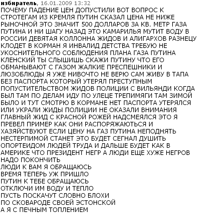 ПОЧЕМУ ПАДЕНИЕ ЦЕН ДОПУСТИЛИ ВОТ ВОПРОС К СТРОТЕГАМ ИЗ КРЕМЛЯ ПУТИН СКАЗАЛ ЦЕНА НЕ НИЖЕ РЫНОЧНОЙ ЭТО ЗНАЧИТ 500 ДОЛЛАРОВ ЗА КВ. МЕТР ГАЗА ПУТИНА И НИ ШАГУ НАЗАД ЭТО КАМАРИЛЬЯ МУТИТ ВОДУ В РОССИИ ДЕВЯТАЯ КОЛЛОННА ЖИДОВ И АЛИГАРХОВ РАЗНЕЦУ КЛОДЕТ В КОРМАН Я ИНВАЛИД ДЕТСТВА ТРЕБУЮ НЕ УКОСНИТЕЛЬНОГО СОБЛЮДЕНИЯ ПЛАНА ГАЗА ПУТИНА КЛЕНСКИЙ ТЫ СЛЫШИШЬ СКАЖИ ПУТИНУ ЧТО ЕГО ОБМАНЫВАЮТ С ГАЗОМ ЖАЛКИЕ ПРЕСПЕШНИКИ И ЛЮЗОБЛЮДЫ Я УЖЕ НИВОЧТО НЕ ВЕРЮ САМ ЖИВУ В ТАПА БЕЗ ПАСПОРТА КОТОРЫЙ УТЕРЯЛ ПРЕСТУПНЫМ ПОПУСТИТЕЛЬСТВОМ ЖИДОВ ПОЛИЦИИ С ВИЛЬЯНДИ КОГДА БЫЛ ТАМ ПО ДЕЛАМ ИДУ ПО УЛЕЦЕ ТРЕПИМЯГИ ТАМ ЗИМОЙ БЫЛО И ТУТ СМОТРЮ В КОРМАНЕ НЕТ ПАСПОРТА УТЕРЯЛСЯ ИЛИ УКРАЛИ ЖИДЫ ПОЛИЦИИ НЕ ОКАЗАЛИ ВНИМАНИЯ ГЛАВНЫЙ ЖИД С КРАСНОЙ РОЖЕЙ НАДСМЕЯЛСЯ ЭТО Я ПРЕВЕЛ ПРИМЕР КАК ОНИ РАСПОРЯЖАЮТЬСЯ И ХАЗЯЙСТВУЮТ ЕСЛИ ЦЕНУ НА ГАЗ ПУТИНА НЕПОДНЯТЬ НЕСТЕРПИМОЙ СТАНЕТ ЭТО БУДЕТ СЕГНАЛ ДУШИТЬ ОПОРТЕИДОМ ЛЮДЕЙ ТРУДА И ДАЛЬШЕ БУДЕТ КАК В АМЕРИКЕ ЧТО ПРЕЗИДЕНТ НЕГР А ЛЮДИ ЕЩЕ ХУЖЕ НЕГРОВ НАДО ПОКОНЧИТЬ ЛЮДИ К ВАМ Я ОБРАЩАЮСЬ